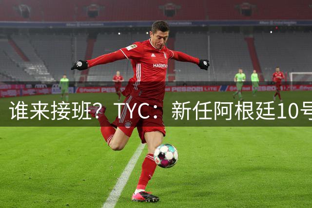 谁来接班？TYC：新任阿根廷10号谁穿成谜，在球场上接替梅西更难